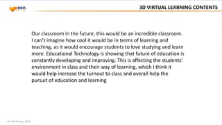 © EON Reality, 2014
3D VIRTUAL LEARNING CONTENTS
Our classroom in the future, this would be an incredible classroom.
I can’t imagine how cool it would be in terms of learning and
teaching, as it would encourage students to love studying and learn
more. Educational Technology is showing that future of education is
constantly developing and improving. This is affecting the students’
environment in class and their way of learning, which I think it
would help increase the turnout to class and overall help the
pursuit of education and learning
 