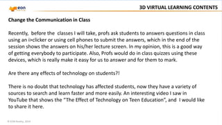 © EON Reality, 2014
3D VIRTUAL LEARNING CONTENTS
Change the Communication in Class
Recently, before the classes I will take, profs ask students to answers questions in class
using an i>clicker or using cell phones to submit the answers, which in the end of the
session shows the answers on his/her lecture screen. In my opinion, this is a good way
of getting everybody to participate. Also, Profs would do in class quizzes using these
devices, which is really make it easy for us to answer and for them to mark.
Are there any effects of technology on students?!
There is no doubt that technology has affected students, now they have a variety of
sources to search and learn faster and more easily. An interesting video I saw in
YouTube that shows the “The Effect of Technology on Teen Education”, and I would like
to share it here.
 