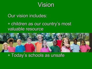 Vision Our vision includes: children as our country’s most  valuable resource Education as an institution with both  unlimited potential and unrealized  reward Today’s schools as unsafe 
