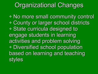 Organizational Changes No more small community control County or larger school districts State curricula designed to  engage students in learning  activities and problem solving Diversified school population  based on learning and teaching  styles 