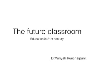 The future classroom
Education in 21st century
Dr.Wiriyah Ruechaipanit
 