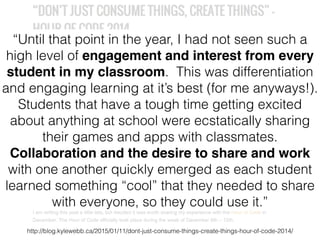 http://blog.kylewebb.ca/2015/01/11/dont-just-consume-things-create-things-hour-of-code-2014/
“Until that point in the year, I had not seen such a
high level of engagement and interest from every
student in my classroom. This was differentiation
and engaging learning at it’s best (for me anyways!).
Students that have a tough time getting excited
about anything at school were ecstatically sharing
their games and apps with classmates.
Collaboration and the desire to share and work
with one another quickly emerged as each student
learned something “cool” that they needed to share
with everyone, so they could use it.”
 