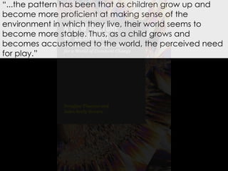 “...the pattern has been that as children grow up and
become more proficient at making sense of the
environment in which they live, their world seems to
become more stable. Thus, as a child grows and
becomes accustomed to the world, the perceived need
for play.”
 