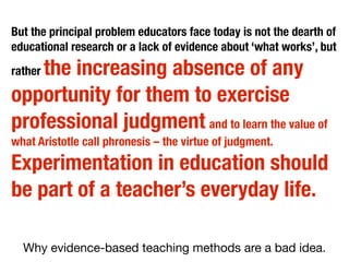 Why evidence-based teaching methods are a bad idea.
But the principal problem educators face today is not the dearth of
educational research or a lack of evidence about ‘what works’, but
rather the increasing absence of any
opportunity for them to exercise
professional judgment and to learn the value of
what Aristotle call phronesis – the virtue of judgment.
Experimentation in education should
be part of a teacher’s everyday life.
 