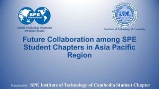 Future Collaboration among SPE
Student Chapters in Asia Pacific
Region

Presented by : SPE

1
Institute of Technology of Cambodia Student Chapter

 