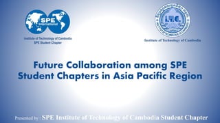 Future Collaboration among SPE
Student Chapters in Asia Pacific Region

Presented by : SPE

1
Institute of Technology of Cambodia Student Chapter

 