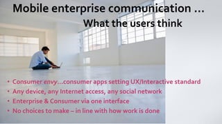 Mobile enterprise communication … What the users think 
•Consumer envy…consumer apps setting UX/Interactive standard 
•Any device, any Internet access, any social network 
•Enterprise & Consumer via one interface 
•No choices to make –in line with how work is done  