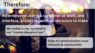 Therefore: 
An enterprise user is a consumer at work, one interface, always on, with no decisions to make 
My mobile is me, my email is me “I mobile therefore I am” 
Snips of communication cross networks & communities  