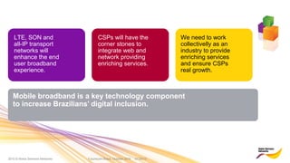 2010 © Nokia Siemens Networks Futurecom Brazil, October 2010 01/29/15
We need to work
collectivelly as an
industry to provide
enriching services
and ensure CSPs
real growth.
LTE, SON and
all-IP transport
networks will
enhance the end
user broadband
experience.
CSPs will have the
corner stones to
integrate web and
network providing
enriching services.
Mobile broadband is a key technology component
to increase Brazilians’ digital inclusion.
 