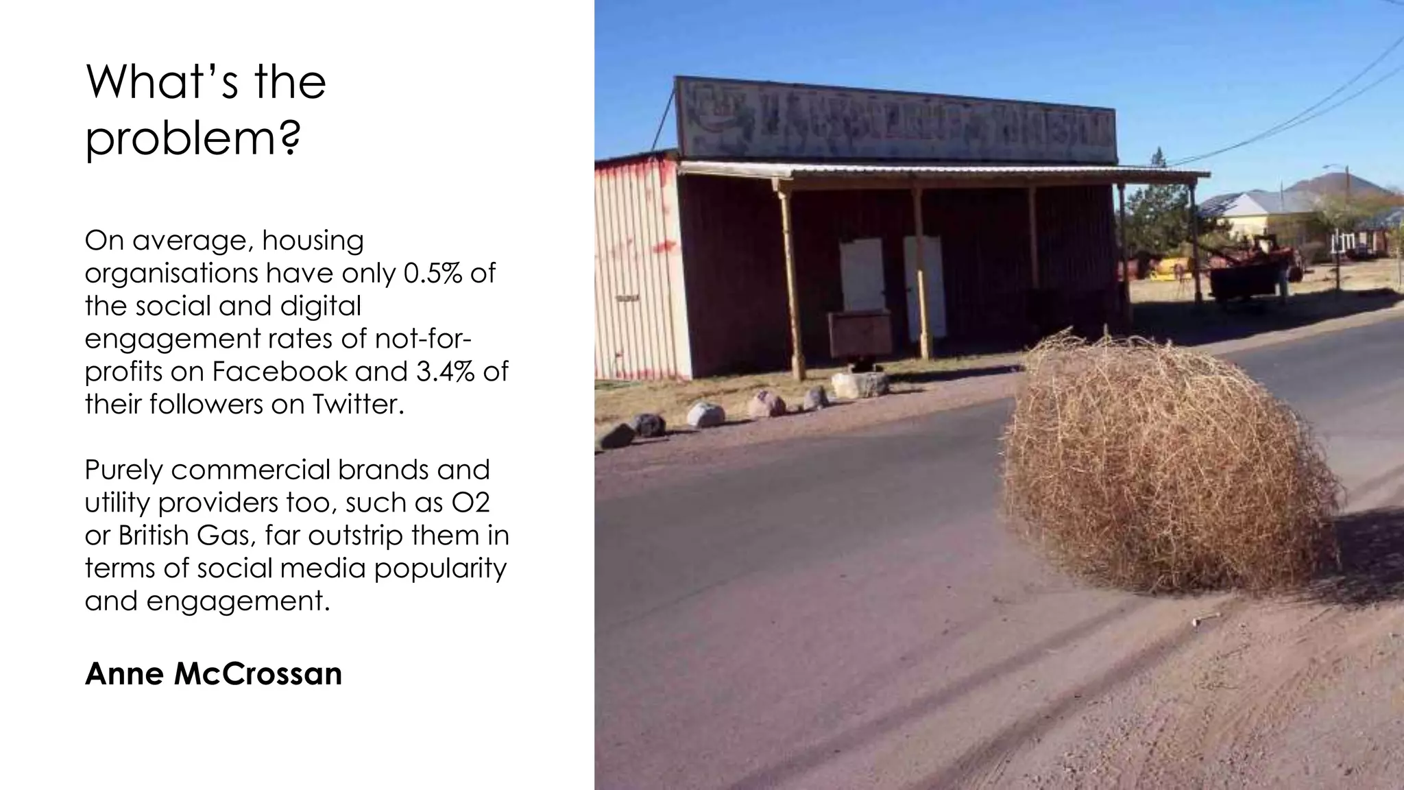 On average, housing
organisations have only 0.5% of
the social and digital
engagement rates of not-for-
profits on Facebook and 3.4% of
their followers on Twitter.
Purely commercial brands and
utility providers too, such as O2
or British Gas, far outstrip them in
terms of social media popularity
and engagement.
Anne McCrossan
What’s the
problem?
 