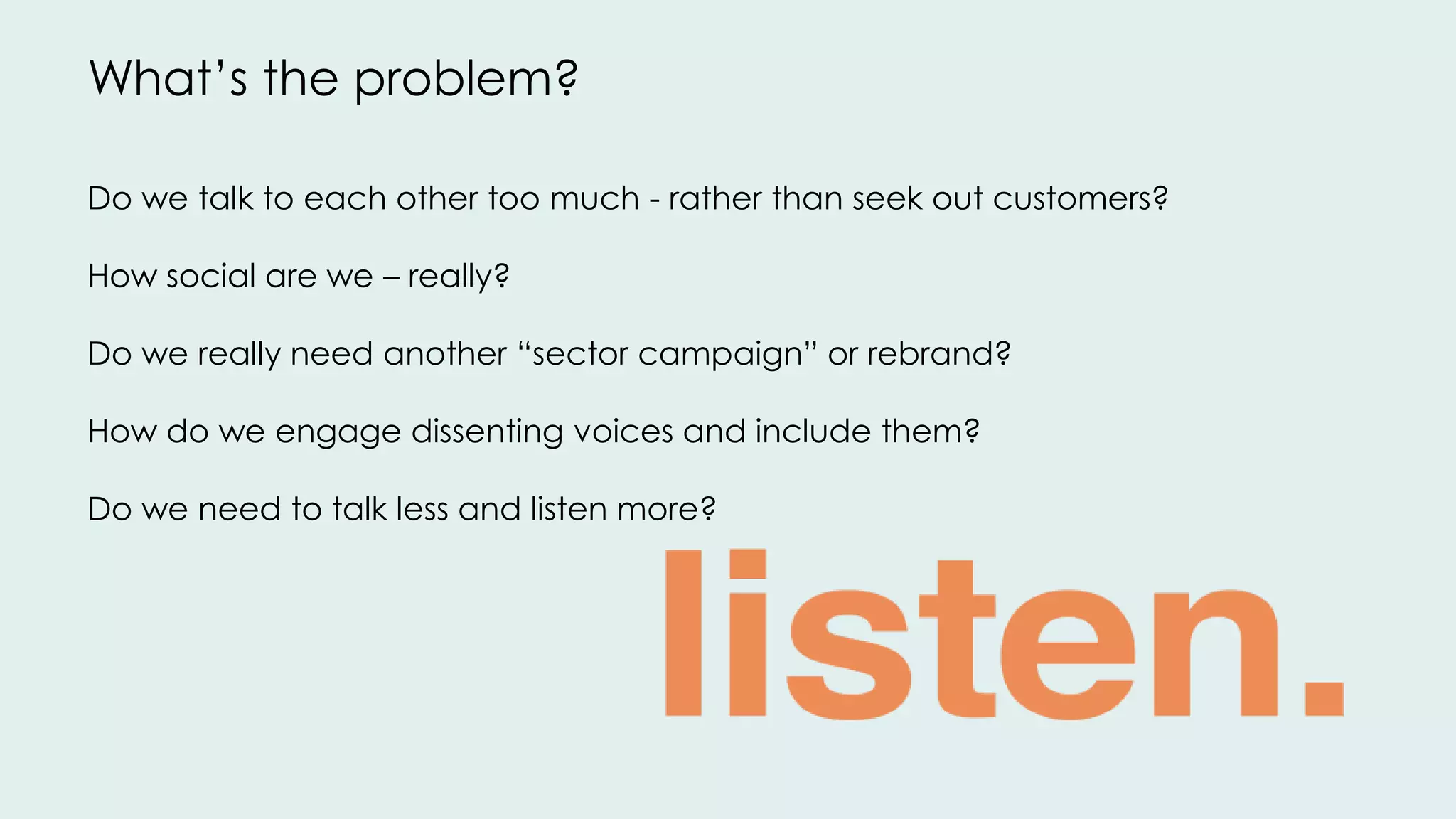 Do we talk to each other too much - rather than seek out customers?
How social are we – really?
Do we really need another “sector campaign” or rebrand?
How do we engage dissenting voices and include them?
Do we need to talk less and listen more?
What’s the problem?
 