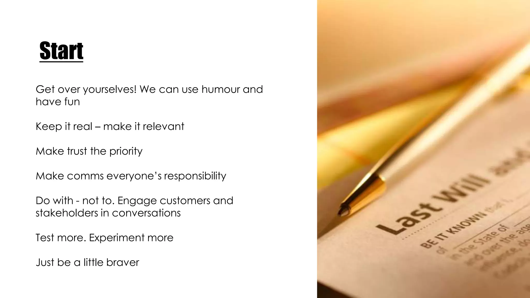 Start
Get over yourselves! We can use humour and
have fun
Keep it real – make it relevant
Make trust the priority
Make comms everyone’s responsibility
Do with - not to. Engage customers and
stakeholders in conversations
Test more. Experiment more
Just be a little braver
 