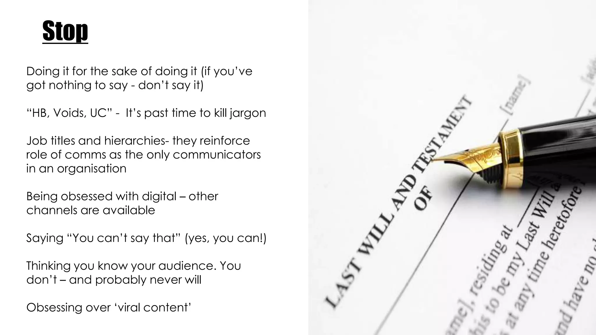Stop
Doing it for the sake of doing it (if you’ve
got nothing to say - don’t say it)
“HB, Voids, UC” - It’s past time to kill jargon
Job titles and hierarchies- they reinforce
role of comms as the only communicators
in an organisation
Being obsessed with digital – other
channels are available
Saying “You can’t say that” (yes, you can!)
Thinking you know your audience. You
don’t – and probably never will
Obsessing over ‘viral content’
 