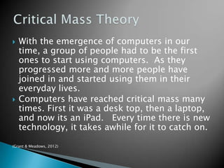 



With the emergence of computers in our
time, a group of people had to be the first
ones to start using computers. As they
progressed more and more people have
joined in and started using them in their
everyday lives.
Computers have reached critical mass many
times. First it was a desk top, then a laptop,
and now its an iPad. Every time there is new
technology, it takes awhile for it to catch on.

(Grant & Meadows, 2012)

 