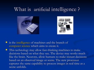 What is   artificial  intelligence ? is the  intelligence  of machines and the branch of  computer science  which aims to create it.  This technology may allow fast-thinking machines to make decisions based on what they see. The device may works much like the brain. Neurons, allow humans to make instant decisions based on an observed image or scene. The new processor captures the same capability to process images in real time as a scene unfolds.  