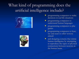 What kind of programming does the artificial intelligence include? programming computers to make decisions in real life situations programming computers to understand human languages programming computers to play games programming computers to hear, see and react to other sensory stimuli  and designing systems that mimic human intelligence by attempting to reproduce the types of physical connections between neurons in the human brain.  