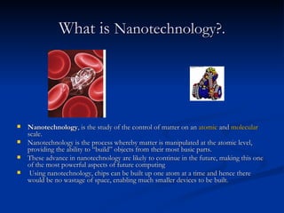 What is  Nanotechnology?.   Nanotechnology , is the study of the control of matter on an  atomic  and  molecular  scale. Nanotechnology is the process whereby matter is manipulated at the atomic level, providing the ability to “build” objects from their most basic parts.  These advance in nanotechnology are likely to continue in the future, making this one of the most powerful aspects of future computing  Using nanotechnology, chips can be built up one atom at a time and hence there would be no wastage of space, enabling much smaller devices to be built .  