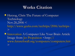 Works Citation Herzog, Chris The Future of Computer Technology   Nov.26,2006 < http://www.geeks.com/techtips/2006/techtips-26nov06.htm > Innovation  A Computer Like Your Brain Article Image from  Jet Propulsion  <http :// www.futureforall.org/computers/computers.htm > 