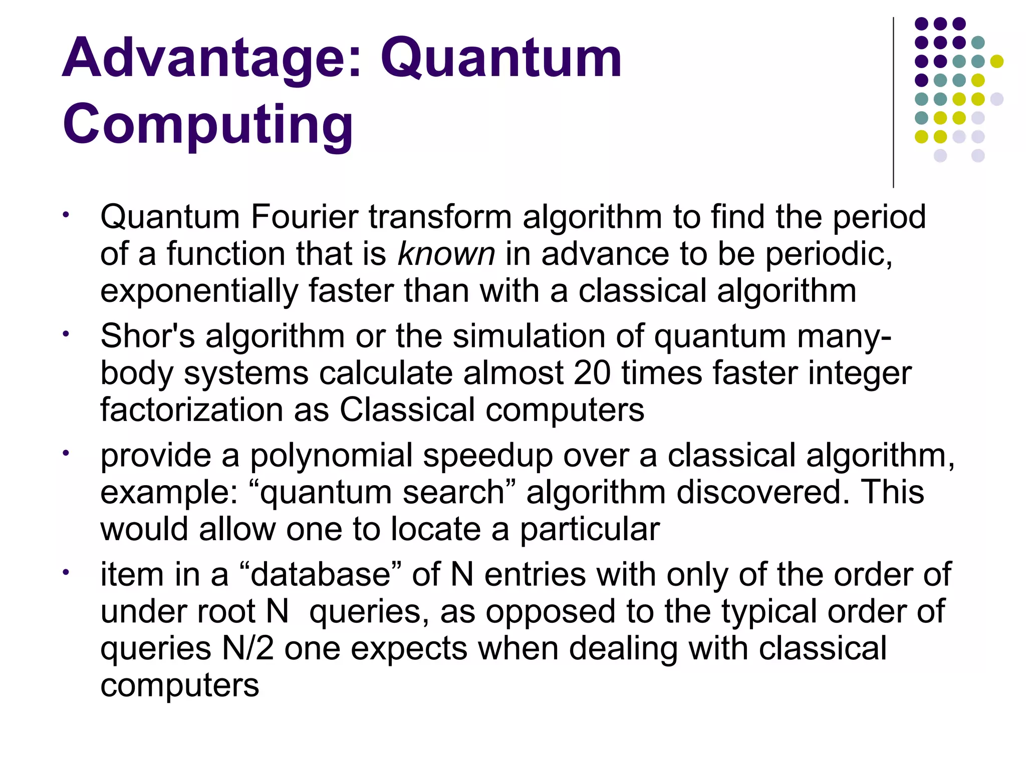 Advantage: Quantum
Computing
• Quantum Fourier transform algorithm to find the period
of a function that is known in advance to be periodic,
exponentially faster than with a classical algorithm
• Shor's algorithm or the simulation of quantum many-
body systems calculate almost 20 times faster integer
factorization as Classical computers
• provide a polynomial speedup over a classical algorithm,
example: “quantum search” algorithm discovered. This
would allow one to locate a particular
• item in a “database” of N entries with only of the order of
under root N queries, as opposed to the typical order of
queries N/2 one expects when dealing with classical
computers
 