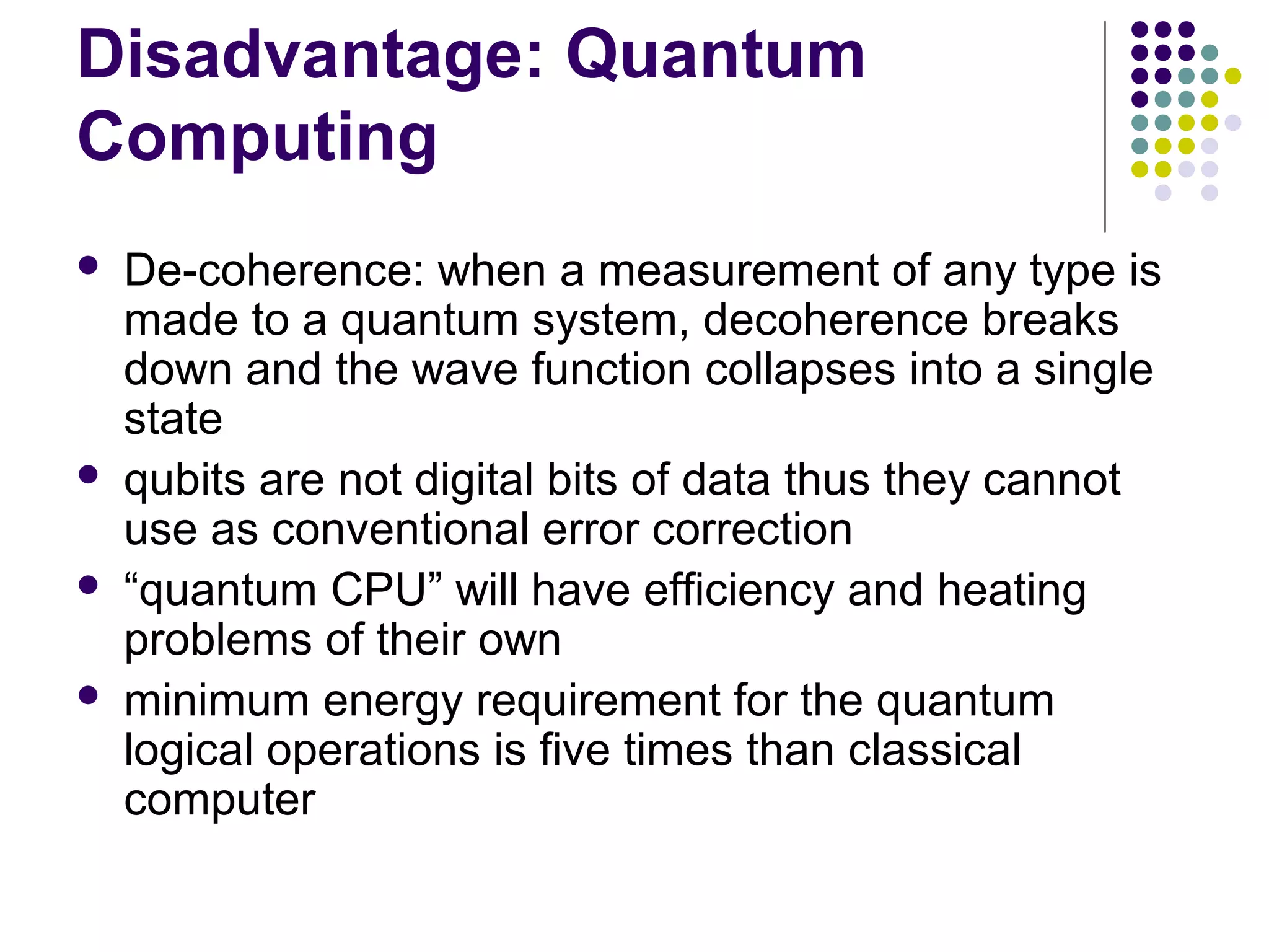 Disadvantage: Quantum
Computing
 De-coherence: when a measurement of any type is
made to a quantum system, decoherence breaks
down and the wave function collapses into a single
state
 qubits are not digital bits of data thus they cannot
use as conventional error correction
 “quantum CPU” will have efficiency and heating
problems of their own
 minimum energy requirement for the quantum
logical operations is five times than classical
computer
 