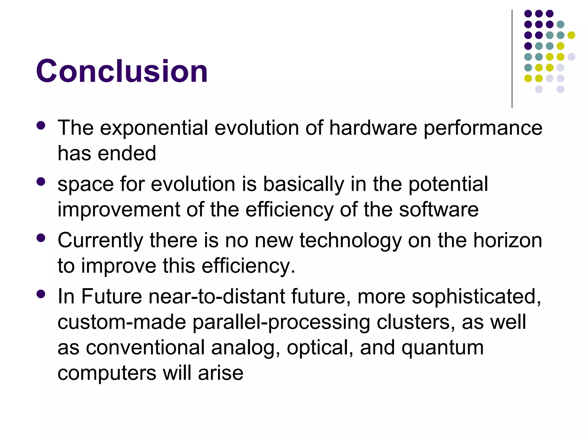 Conclusion
 The exponential evolution of hardware performance
has ended
 space for evolution is basically in the potential
improvement of the efficiency of the software
 Currently there is no new technology on the horizon
to improve this efficiency.
 In Future near-to-distant future, more sophisticated,
custom-made parallel-processing clusters, as well
as conventional analog, optical, and quantum
computers will arise
 