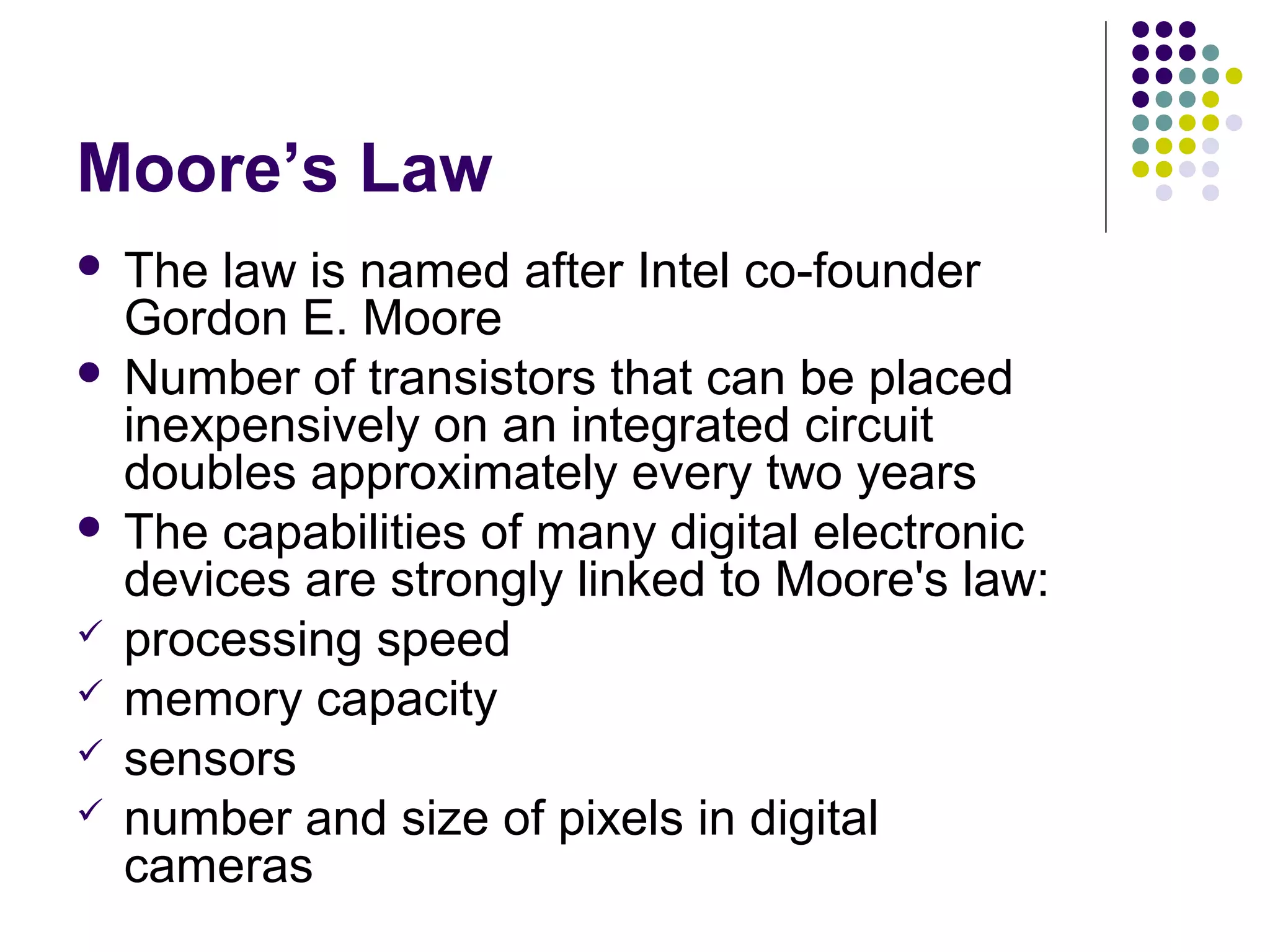Moore’s Law
 The law is named after Intel co-founder
Gordon E. Moore
 Number of transistors that can be placed
inexpensively on an integrated circuit
doubles approximately every two years
 The capabilities of many digital electronic
devices are strongly linked to Moore's law:
 processing speed
 memory capacity
 sensors
 number and size of pixels in digital
cameras
 