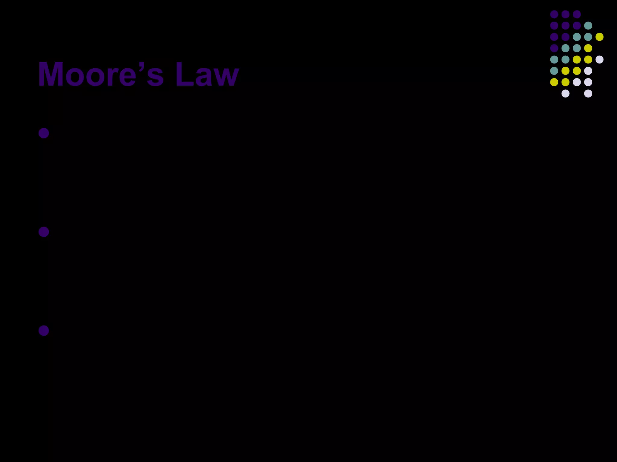 Moore’s Law
 exponential improvement has dramatically
enhanced the impact of digital electronics in
nearly every segment of the world economy
 Moore's law describes a driving force of
technological and social change in the late
20th and early 21st centuries
 Moore’s second law: Capital cost of a
semiconductor fabrication also increases
exponentially over time
 
