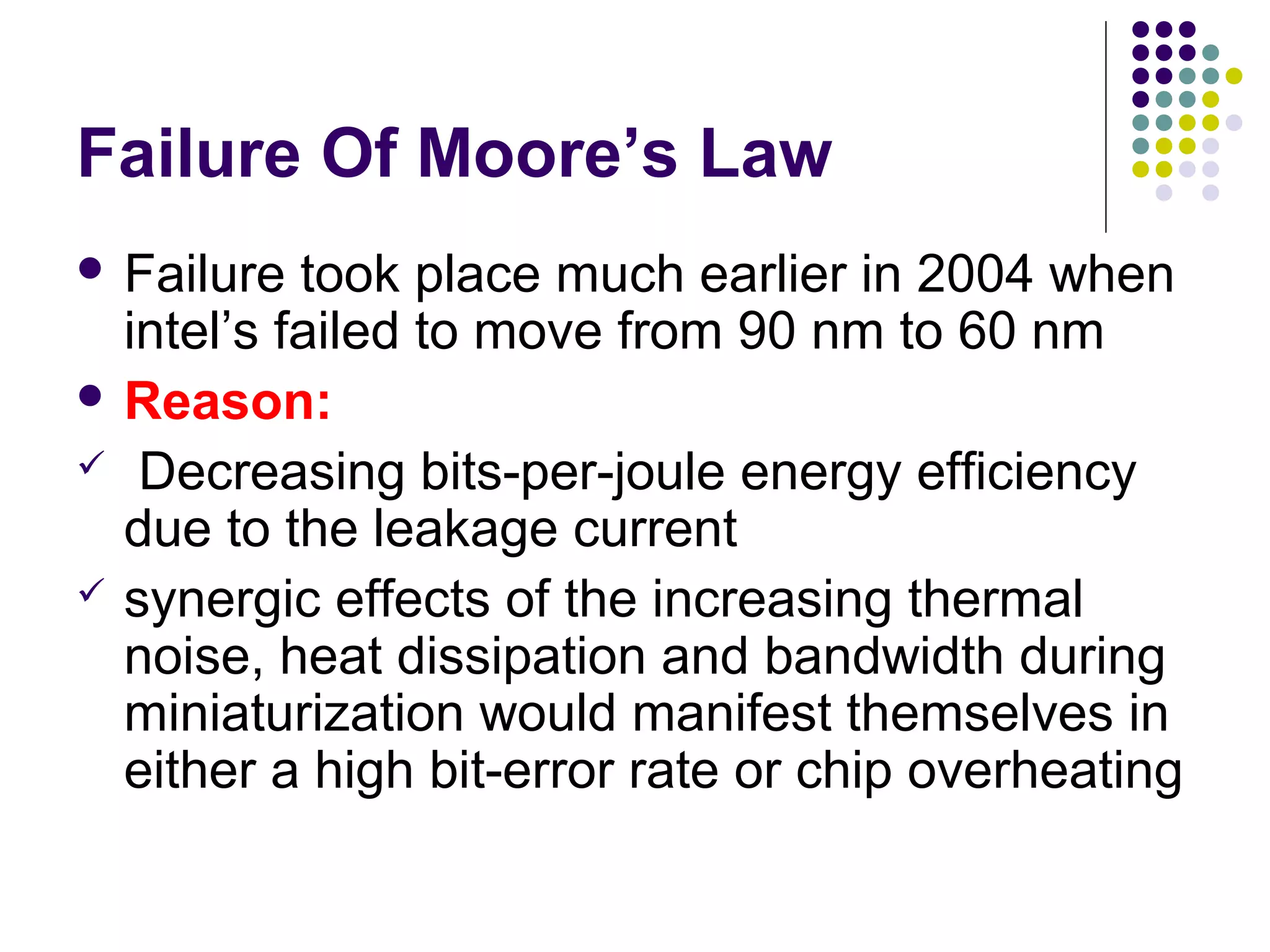 Failure Of Moore’s Law
 Failure took place much earlier in 2004 when
intel’s failed to move from 90 nm to 60 nm
 Reason:
 Decreasing bits-per-joule energy efficiency
due to the leakage current
 synergic effects of the increasing thermal
noise, heat dissipation and bandwidth during
miniaturization would manifest themselves in
either a high bit-error rate or chip overheating
 