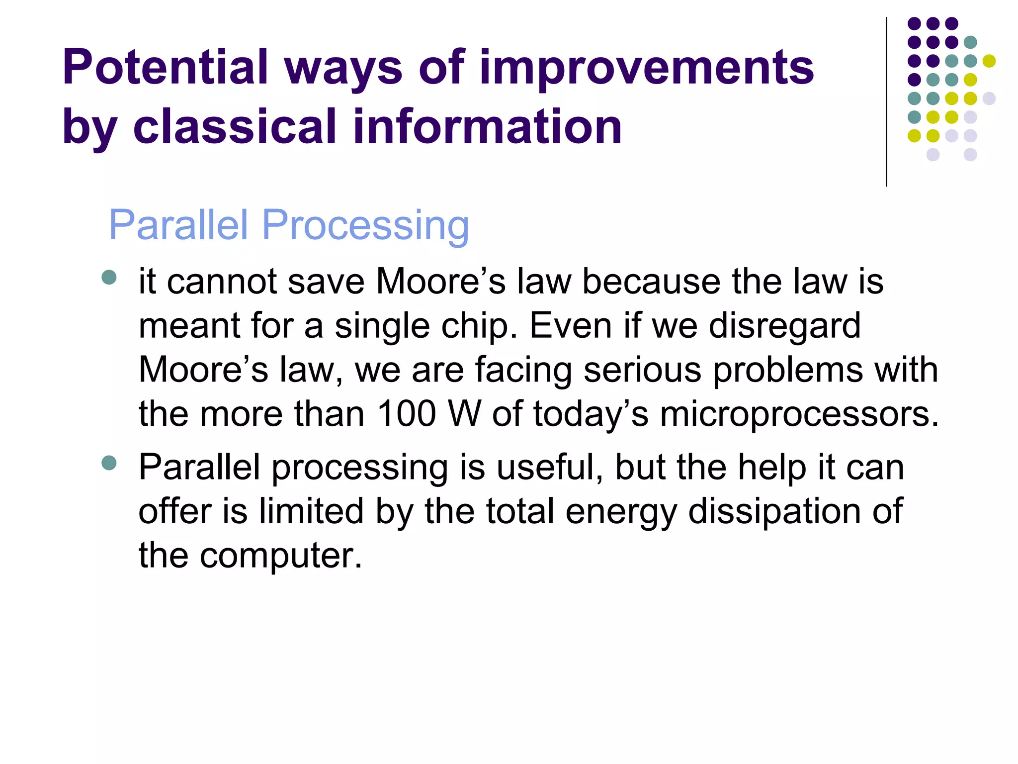 Potential ways of improvements
by classical information
Parallel Processing
 it cannot save Moore’s law because the law is
meant for a single chip. Even if we disregard
Moore’s law, we are facing serious problems with
the more than 100 W of today’s microprocessors.
 Parallel processing is useful, but the help it can
offer is limited by the total energy dissipation of
the computer.
 