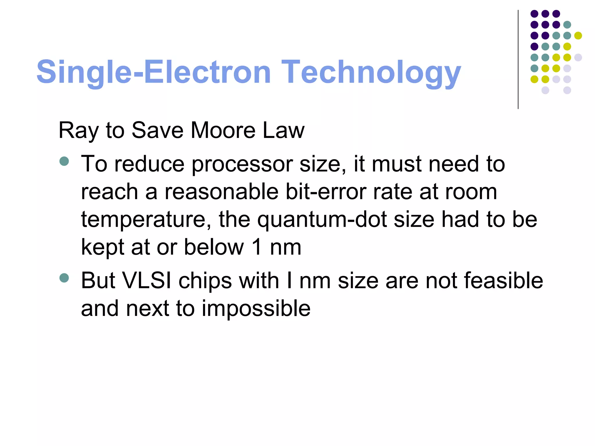 Single-Electron Technology
Ray to Save Moore Law
 To reduce processor size, it must need to
reach a reasonable bit-error rate at room
temperature, the quantum-dot size had to be
kept at or below 1 nm
 But VLSI chips with I nm size are not feasible
and next to impossible
 