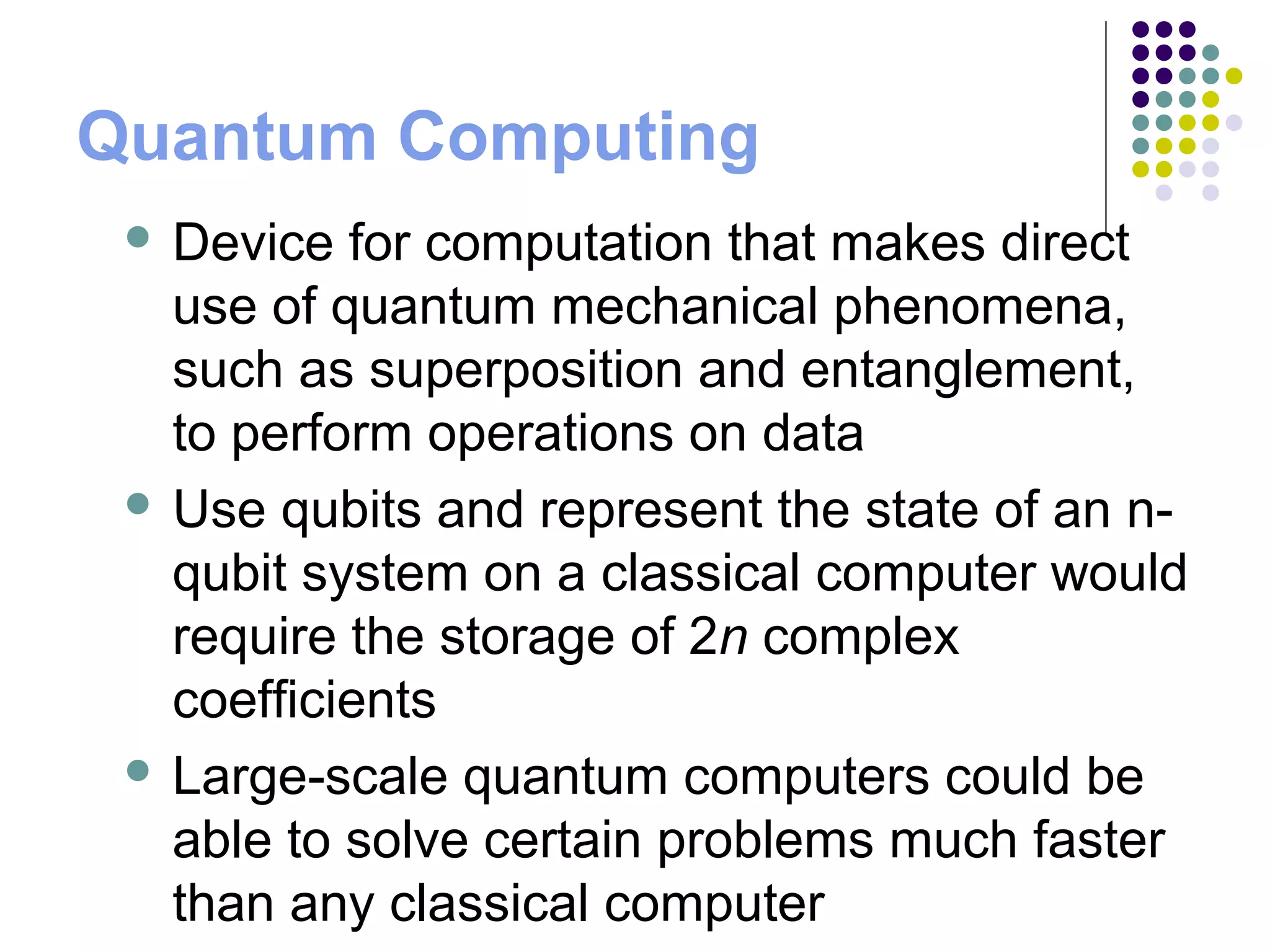 Quantum Computing
 Device for computation that makes direct
use of quantum mechanical phenomena,
such as superposition and entanglement,
to perform operations on data
 Use qubits and represent the state of an n-
qubit system on a classical computer would
require the storage of 2n complex
coefficients
 Large-scale quantum computers could be
able to solve certain problems much faster
than any classical computer
 