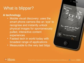 What is blippar?
A technology
   • Mobile visual discovery: uses the
     smart phone camera like an ‘eye’ to
     recognise and instantly unlock
     physical images for spontaneously
     pulled, interactive content
     experiences
   • Fastest tech in world today with
     broadest range of applications
   • Measurable to the very last blipp
 