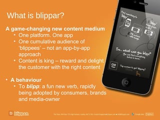 What is blippar?
A game-changing new content medium
   • One platform. One app
   • One cumulative audience of
     ‘blippees’ – not an app-by-app
     approach
   • Content is king – reward and delight
     the customer with the right content

• A behaviour
   • To blipp: a fun new verb, rapidly
     being adopted by consumers, brands
     and media-owner
 