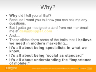 Why?
• Why did I tell you all that?
• Because I want you to know you can ask me any
  questions.
• But I gotta go – so grab a card from me – or email
  me at dan@ blippar.com
• And....
• These slides show some of the traits that I believe
  we need in modern marketing…
• It’s all about being specialists in what we
  know.
• It’s all about being “social as standard”
• It’s all about understanding the “importance
  of mobile.”
 