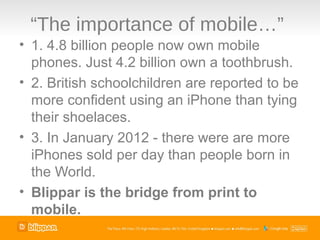 “The importance of mobile…”
• 1. 4.8 billion people now own mobile
  phones. Just 4.2 billion own a toothbrush.
• 2. British schoolchildren are reported to be
  more confident using an iPhone than tying
  their shoelaces.
• 3. In January 2012 - there were are more
  iPhones sold per day than people born in
  the World.
• Blippar is the bridge from print to
  mobile.
 