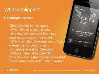 What is blippar?
A strategic partner

   •Global leader in this space.
   • With 100s of paying clients.
   • Working with some of the most
   creative agencies in the world.
   • With international expansion, offices
   in America – a global vision.
   • Big name investors Qualcomm
   •Unlike an app developer/ SDK
   provider – our learnings are reinvested
   for continued conversion improvement
 