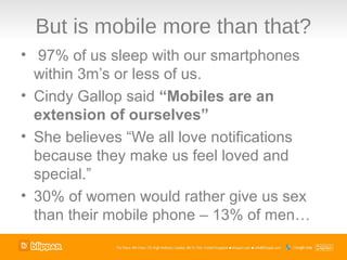 But is mobile more than that?
• 97% of us sleep with our smartphones
  within 3m’s or less of us.
• Cindy Gallop said “Mobiles are an
  extension of ourselves”
• She believes “We all love notifications
  because they make us feel loved and
  special.”
• 30% of women would rather give us sex
  than their mobile phone – 13% of men…
 