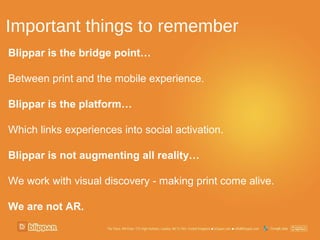 Important things to remember
Blippar is the bridge point…

Between print and the mobile experience.

Blippar is the platform…

Which links experiences into social activation.

Blippar is not augmenting all reality…

We work with visual discovery - making print come alive.

We are not AR.
 