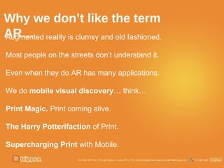Why we don’t like the term
AR… reality is clumsy and old fashioned.
Augmented

Most people on the streets don’t understand it.

Even when they do AR has many applications.

We do mobile visual discovery… think…

Print Magic. Print coming alive.

The Harry Potterifaction of Print.

Supercharging Print with Mobile.
 
