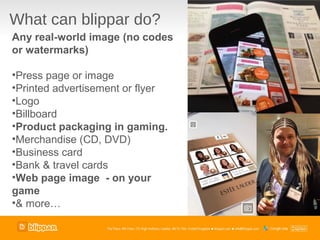 What can blippar do?
Any real-world image (no codes
or watermarks)

•Press page or image
•Printed advertisement or flyer
•Logo
•Billboard
•Product packaging in gaming.
•Merchandise (CD, DVD)
•Business card
•Bank & travel cards
•Web page image - on your
game
•& more…
 