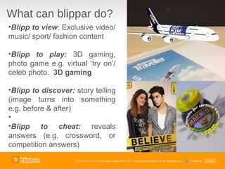 What can blippar do?
•Blipp to view: Exclusive video/
music/ sport/ fashion content

•Blipp to play: 3D gaming,
photo game e.g. virtual ‘try on’/
celeb photo. 3D gaming

•Blipp to discover: story telling
(image turns into something
e.g. before & after)
•
•Blipp to cheat: reveals
answers (e.g. crossword, or
competition answers)
 