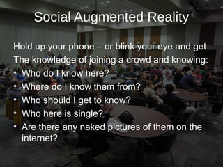 Social Augmented Reality

Hold up your phone – or blink your eye and get
The knowledge of joining a crowd and knowing:
• Who do I know here?
• Where do I know them from?
• Who should I get to know?
• Who here is single?
• Are there any naked pictures of them on the
  internet?
 