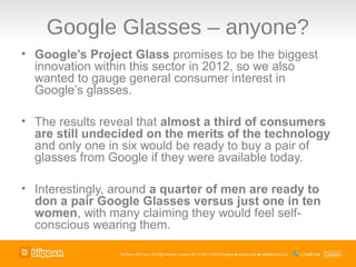 Google Glasses – anyone?
• Google’s Project Glass promises to be the biggest
  innovation within this sector in 2012, so we also
  wanted to gauge general consumer interest in
  Google’s glasses.

• The results reveal that almost a third of consumers
  are still undecided on the merits of the technology
  and only one in six would be ready to buy a pair of
  glasses from Google if they were available today.

• Interestingly, around a quarter of men are ready to
  don a pair Google Glasses versus just one in ten
  women, with many claiming they would feel self-
  conscious wearing them.
 