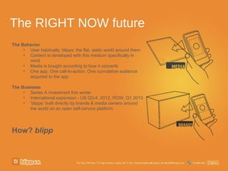 The RIGHT NOW future
The Behavior
     • User habitually ‘blipps’ the flat, static world around them
     • Content is developed with this medium specifically in
       mind
     • Media is bought according to how it converts
     • One app. One call-to-action. One cumulative audience
       acquired to the app

The Business
     • Series A investment this winter
     • International expansion - US Q3-4, 2012, ROW, Q1 2013
     • ‘blipps’ built directly by brands & media owners around
        the world on an open self-service platform




How? blipp
 