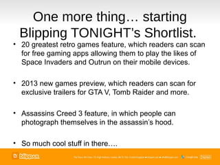 One more thing… starting
 Blipping TONIGHT’s Shortlist.
• 20 greatest retro games feature, which readers can scan
  for free gaming apps allowing them to play the likes of
  Space Invaders and Outrun on their mobile devices.

• 2013 new games preview, which readers can scan for
  exclusive trailers for GTA V, Tomb Raider and more.

• Assassins Creed 3 feature, in which people can
  photograph themselves in the assassin’s hood.

• So much cool stuff in there….
 