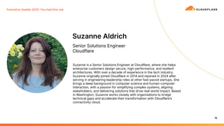 15
Suzanne Aldrich
Senior Solutions Engineer
Cloudflare
Suzanne is a Senior Solutions Engineer at Cloudflare, where she helps
enterprise customers design secure, high-performance, and resilient
architectures. With over a decade of experience in the tech industry,
Suzanne originally joined Cloudflare in 2014 and rejoined in 2024 after
serving in engineering leadership roles at other fast-paced startups. She
brings a deep background in computer science and human-computer
interaction, with a passion for simplifying complex systems, aligning
stakeholders, and delivering solutions that drive real-world impact. Based
in Washington, Suzanne works closely with organizations to bridge
technical gaps and accelerate their transformation with Cloudflareʼs
connectivity cloud.
FutureCon Seattle 2025 You Had One Job
 