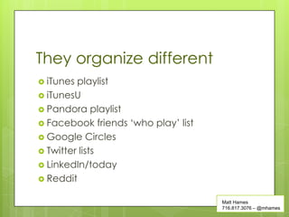 They organize different
 iTunes playlist
 iTunesU
 Pandora playlist
 Facebook friends ‘who play’ list
 Google Circles
 Twitter lists
 LinkedIn/today
 Reddit


                                     Matt Hames
                                     716.817.3076 – @mhames
 