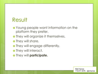 Result
 Young  people want information on the
  platform they prefer.
 They will organize it themselves.
 They will share.
 They will engage differently.
 They will interact.
 They will participate.




                                     Matt Hames
                                     716.817.3076 – @mhames
 