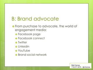 B: Brand advocate
 From
     purchase to advocate, the world of
 engagement media:
    Facebook page
    Facebook connect
    Twitter
    LinkedIn
    YouTube
    Brand social network


                                   Matt Hames
                                   716.817.3076 – @mhames
 