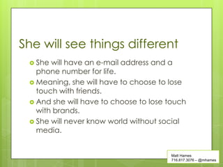 She will see things different
  She will have an e-mail address and a
   phone number for life.
  Meaning, she will have to choose to lose
   touch with friends.
  And she will have to choose to lose touch
   with brands.
  She will never know world without social
   media.


                                       Matt Hames
                                       716.817.3076 – @mhames
 